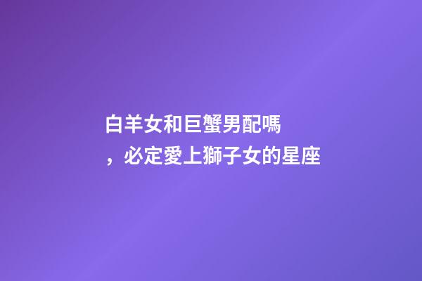 白羊女和巨蟹男配嗎，必定愛上獅子女的星座-第1張-觀點-玄機派